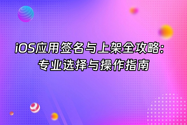 +iOS应用签名与上架全攻略：专业选择与操作指南+