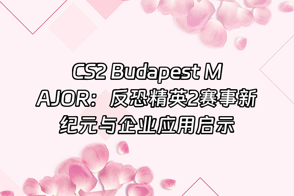 +CS2 Budapest MAJOR：反恐精英2赛事新纪元与企业应用启示+