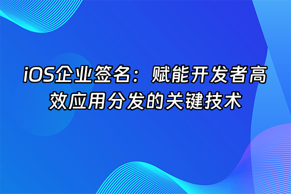 +iOS企业签名：赋能开发者高效应用分发的关键技术+