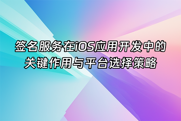 +签名服务在iOS应用开发中的关键作用与平台选择策略+