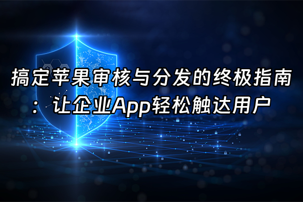 +搞定苹果审核与分发的终极指南：让企业App轻松触达用户+
