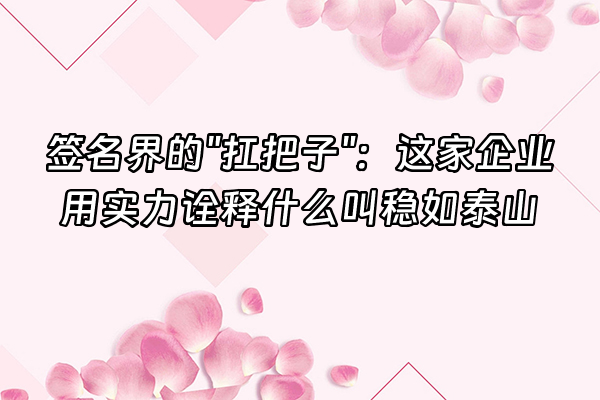 +签名界的"扛把子"：这家企业用实力诠释什么叫稳如泰山+