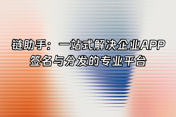 +链助手：一站式解决企业APP签名与分发的专业平台+