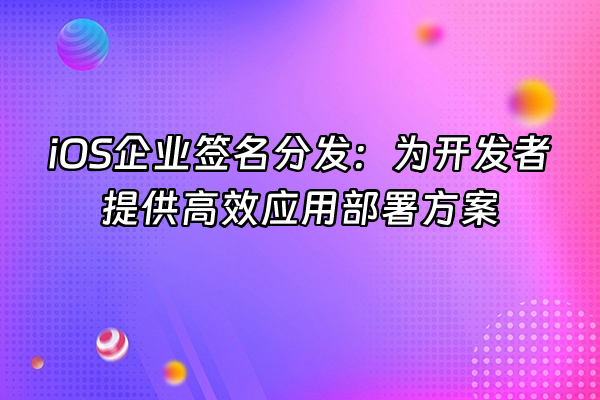 +iOS企业签名分发：为开发者提供高效应用部署方案+