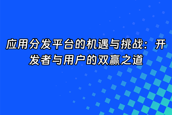 +应用分发平台的机遇与挑战：开发者与用户的双赢之道+