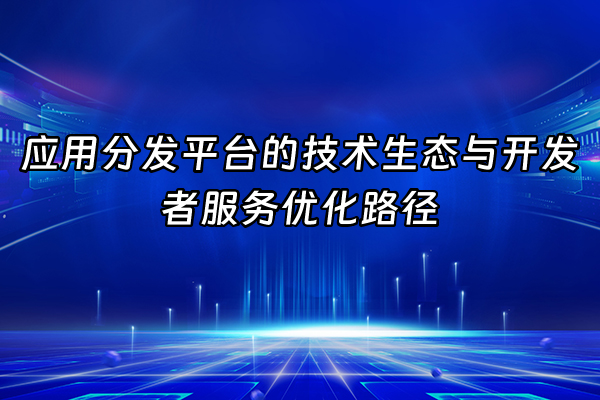 +应用分发平台的技术生态与开发者服务优化路径+