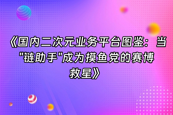 +《国内二次元业务平台图鉴：当"链助手"成为摸鱼党的赛博救星》+
