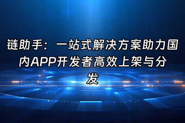 +链助手：一站式解决方案助力国内APP开发者高效上架与分发+