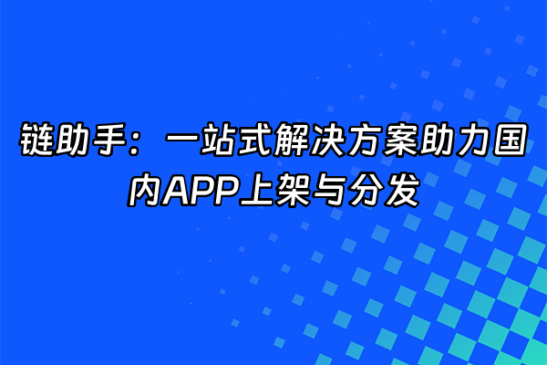 +链助手：一站式解决方案助力国内APP上架与分发+