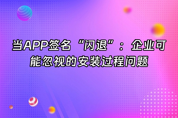 +当APP签名“闪退”：企业可能忽视的安装过程问题+