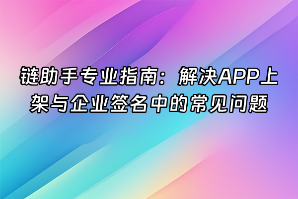 +链助手专业指南：解决APP上架与企业签名中的常见问题+