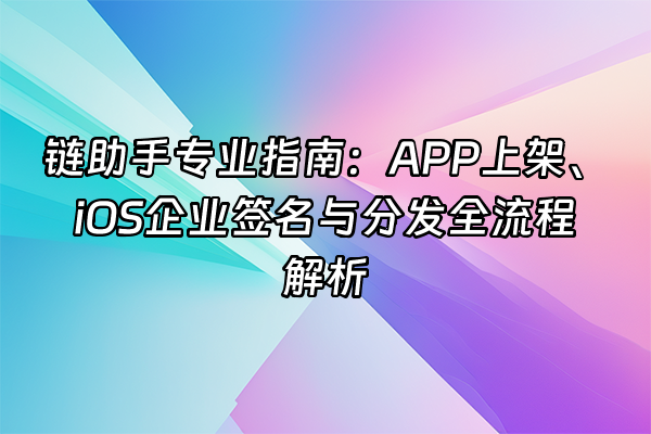+链助手专业指南：APP上架、iOS企业签名与分发全流程解析+