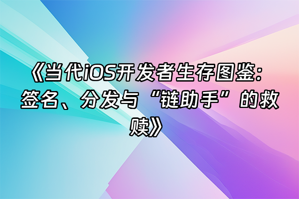 +《当代iOS开发者生存图鉴：签名、分发与“链助手”的救赎》+
