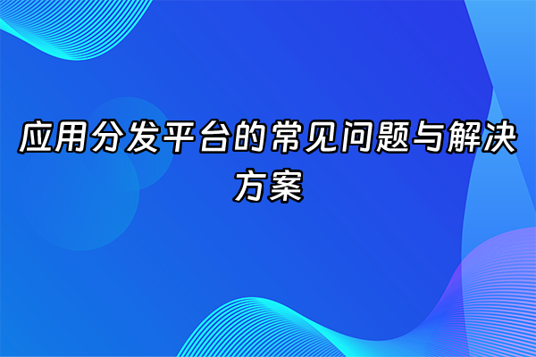 +应用分发平台的常见问题与解决方案+