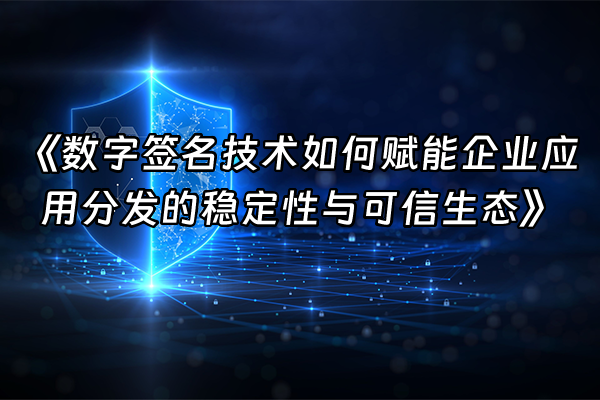 +《数字签名技术如何赋能企业应用分发的稳定性与可信生态》+