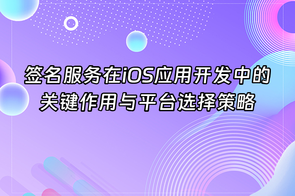 +签名服务在iOS应用开发中的关键作用与平台选择策略+