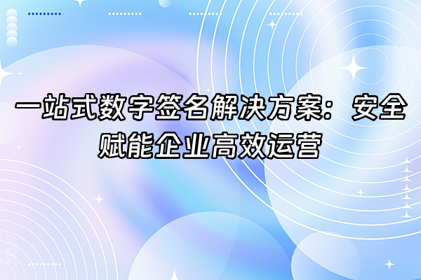 +一站式数字签名解决方案：安全赋能企业高效运营+
