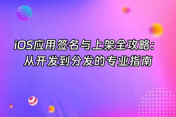 +iOS应用签名与上架全攻略：从开发到分发的专业指南+
