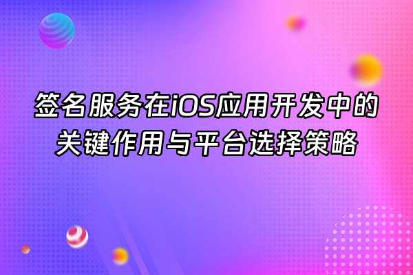 +签名服务在iOS应用开发中的关键作用与平台选择策略+