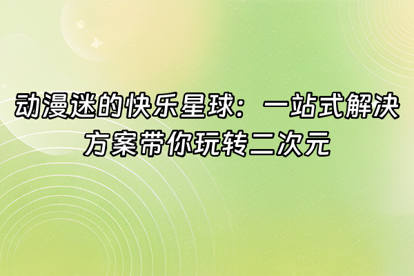 +动漫迷的快乐星球：一站式解决方案带你玩转二次元+