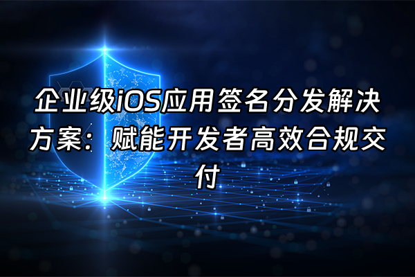 +企业级iOS应用签名分发解决方案：赋能开发者高效合规交付+