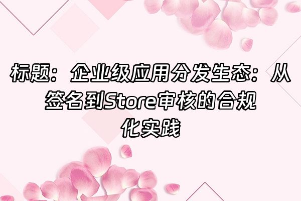 +标题：企业级应用分发生态：从签名到Store审核的合规化实践+