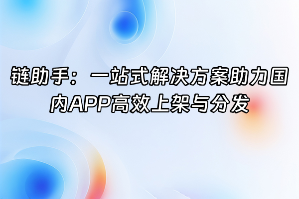 +链助手：一站式解决方案助力国内APP高效上架与分发+