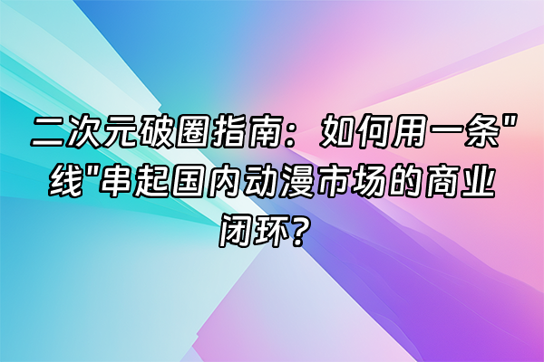 +二次元破圈指南：如何用一条"线"串起国内动漫市场的商业闭环？+