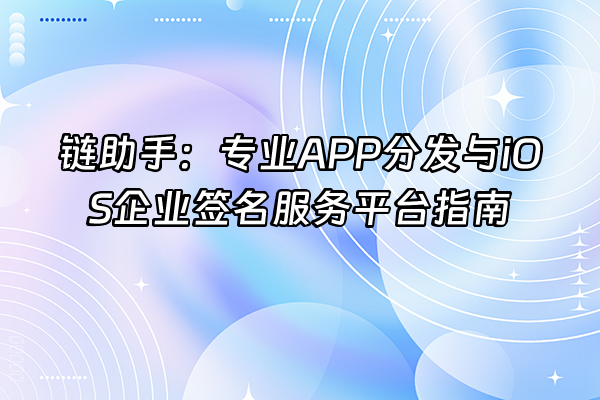 +链助手：专业APP分发与iOS企业签名服务平台指南+