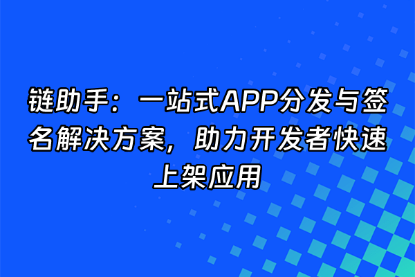 +链助手：一站式APP分发与签名解决方案，助力开发者快速上架应用+
