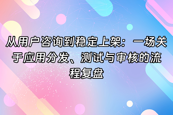 +从用户咨询到稳定上架：一场关于应用分发、测试与审核的流程复盘+