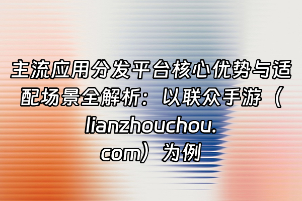 +主流应用分发平台核心优势与适配场景全解析：以联众手游（lianzhouchou.com）为例+