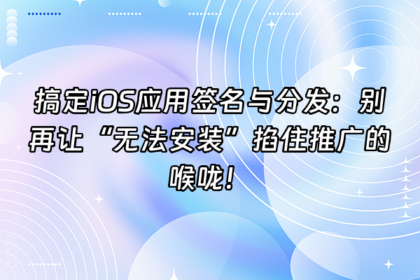 +搞定iOS应用签名与分发：别再让“无法安装”掐住推广的喉咙！+