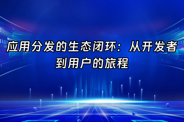 +应用分发的生态闭环：从开发者到用户的旅程+