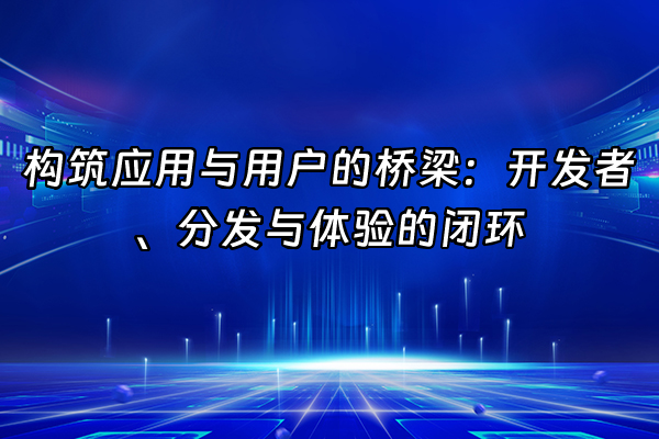 +构筑应用与用户的桥梁：开发者、分发与体验的闭环+