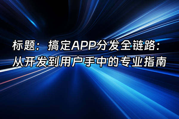 +标题:搞定APP分发全链路:从开发到用户手中的专业指南+