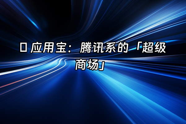 +🌟 应用宝：腾讯系的「超级商场」+