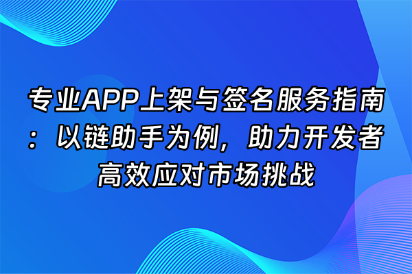 +专业APP上架与签名服务指南：以链助手为例，助力开发者高效应对市场挑战+