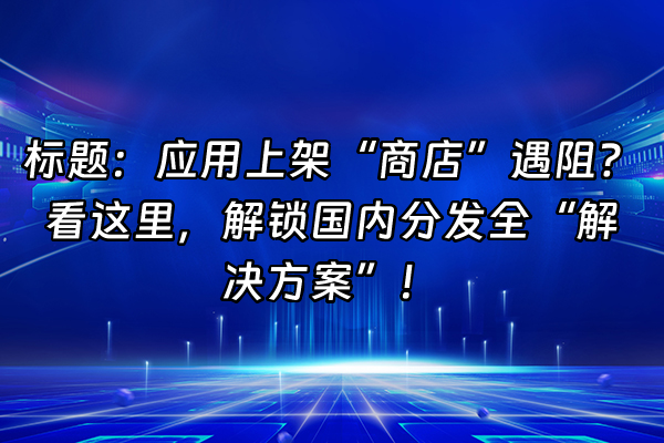 +标题：应用上架“商店”遇阻？看这里，解锁国内分发全“解决方案”！+