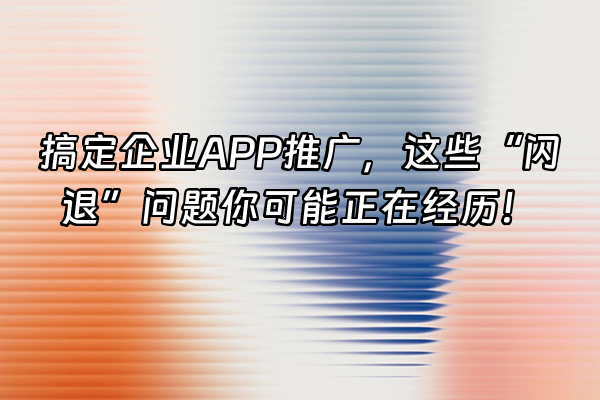 +搞定企业APP推广，这些“闪退”问题你可能正在经历！+