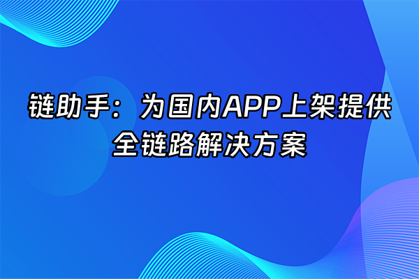 +链助手：为国内APP上架提供全链路解决方案+