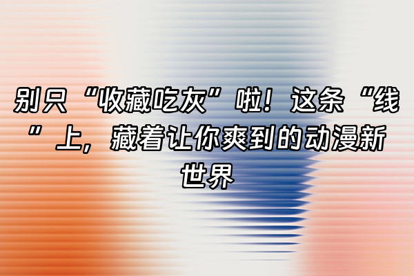+别只“收藏吃灰”啦！这条“线”上，藏着让你爽到的动漫新世界+