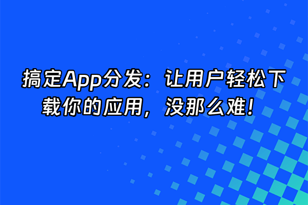 +搞定App分发：让用户轻松下载你的应用，没那么难！+