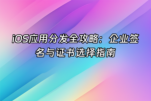 +iOS应用分发全攻略：企业签名与证书选择指南+