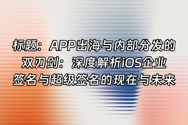 +标题：APP出海与内部分发的双刃剑：深度解析iOS企业签名与超级签名的现在与未来+