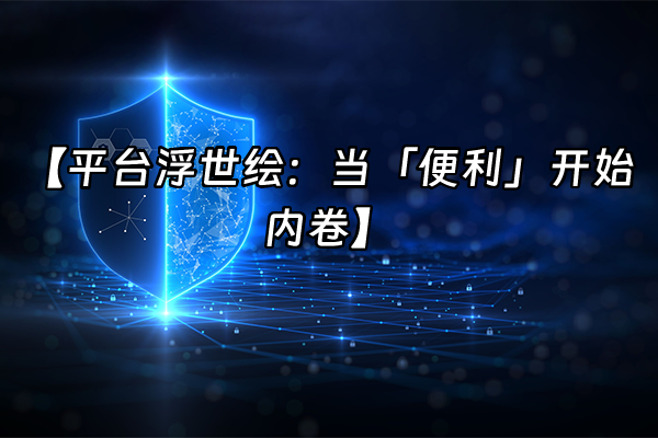 +【平台浮世绘：当「便利」开始内卷】+