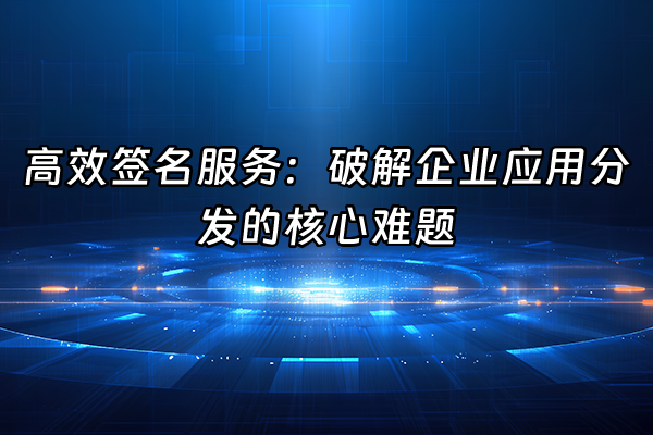 +高效签名服务：破解企业应用分发的核心难题+