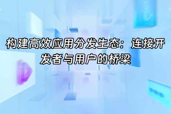 +构建高效应用分发生态：连接开发者与用户的桥梁+