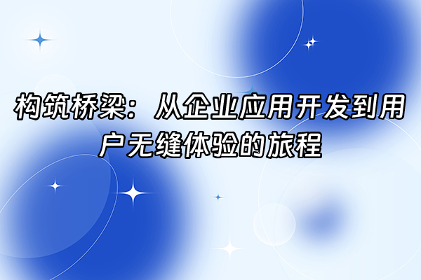 +构筑桥梁：从企业应用开发到用户无缝体验的旅程+