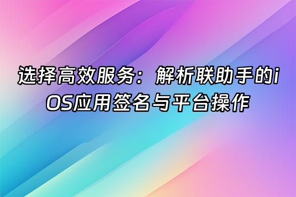 +选择高效服务：解析联助手的iOS应用签名与平台操作+
